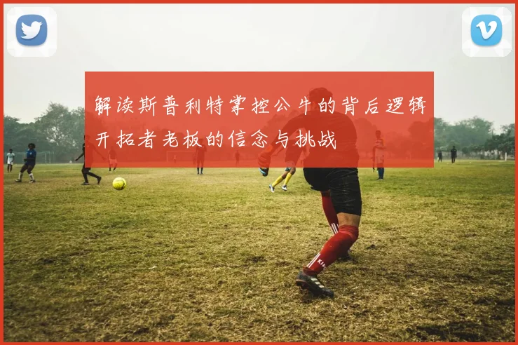 解读斯普利特掌控公牛的背后逻辑开拓者老板的信念与挑战