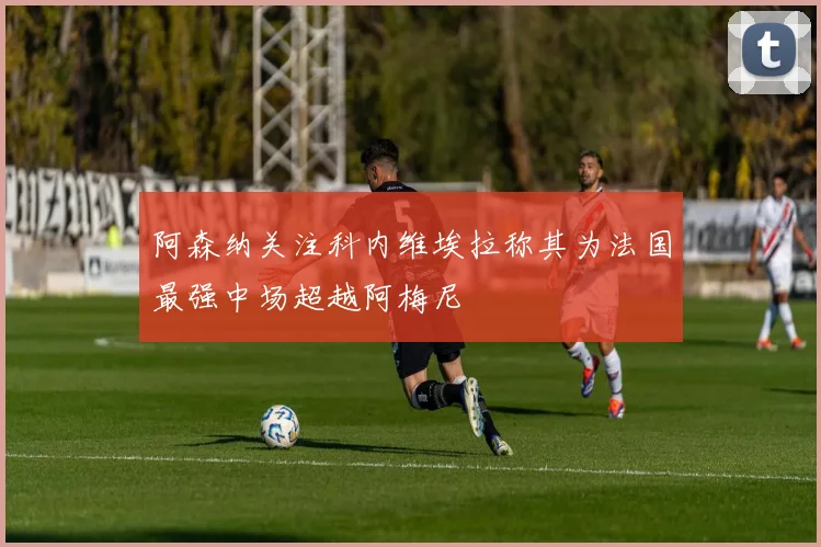 阿森纳关注科内维埃拉称其为法国最强中场超越阿梅尼