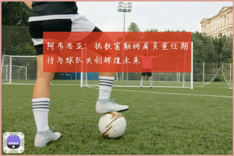 阿韦洛亚：执教富勒姆肩负重任期待与球队共创辉煌未来