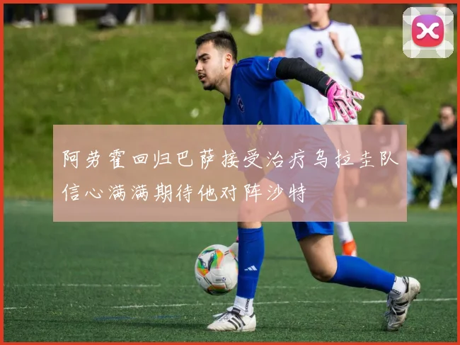 阿劳霍回归巴萨接受治疗乌拉圭队信心满满期待他对阵沙特