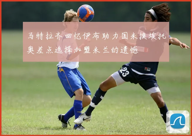马特拉齐回忆伊布助力国米换埃托奥差点选择加盟米兰的遗憾