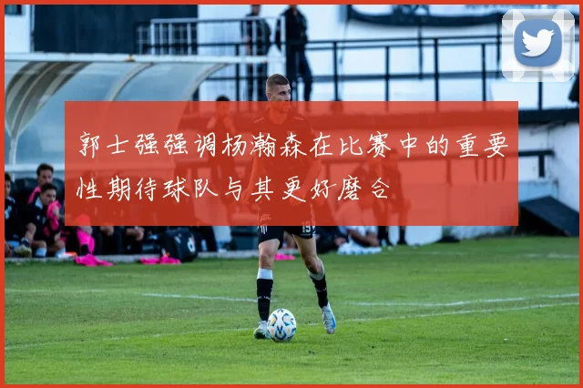 郭士强强调杨瀚森在比赛中的重要性期待球队与其更好磨合
