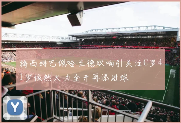 梅西姆巴佩哈兰德双响引关注C罗41岁依然火力全开再添进球