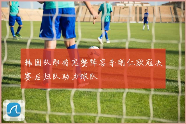 韩国队即将完整阵容李刚仁欧冠决赛后归队助力球队