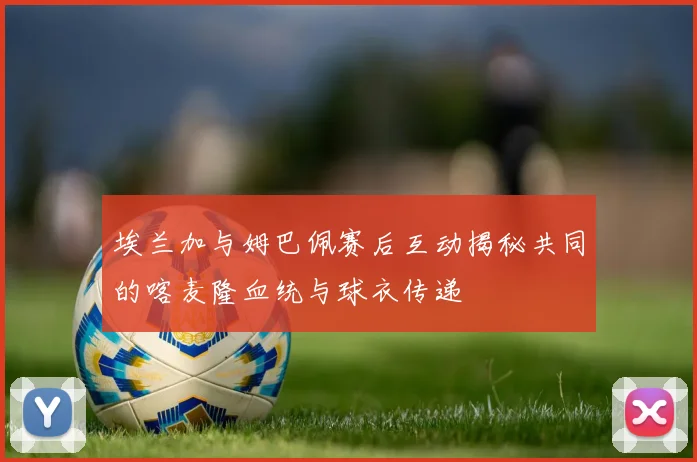 埃兰加与姆巴佩赛后互动揭秘共同的喀麦隆血统与球衣传递