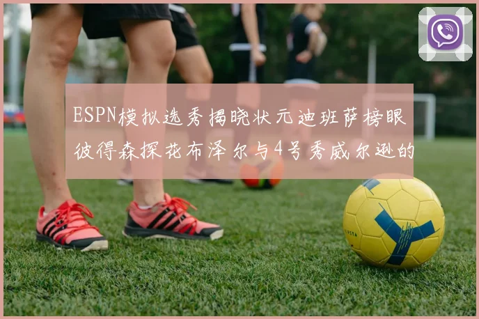ESPN模拟选秀揭晓状元迪班萨榜眼彼得森探花布泽尔与4号秀威尔逊的精彩表现