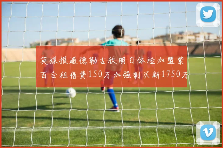英媒报道德勒古欣明日体检加盟紫百合租借费150万加强制买断1750万
