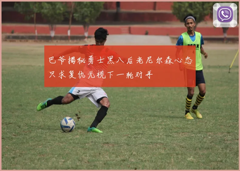 巴爷揭秘勇士黑八后老尼尔森心态只求复仇无视下一轮对手
