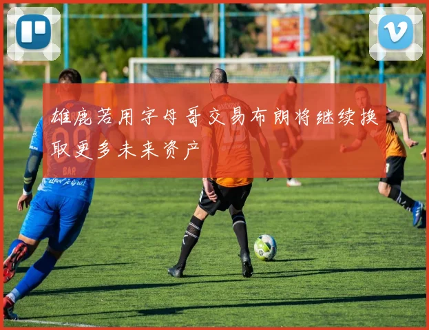 雄鹿若用字母哥交易布朗将继续换取更多未来资产