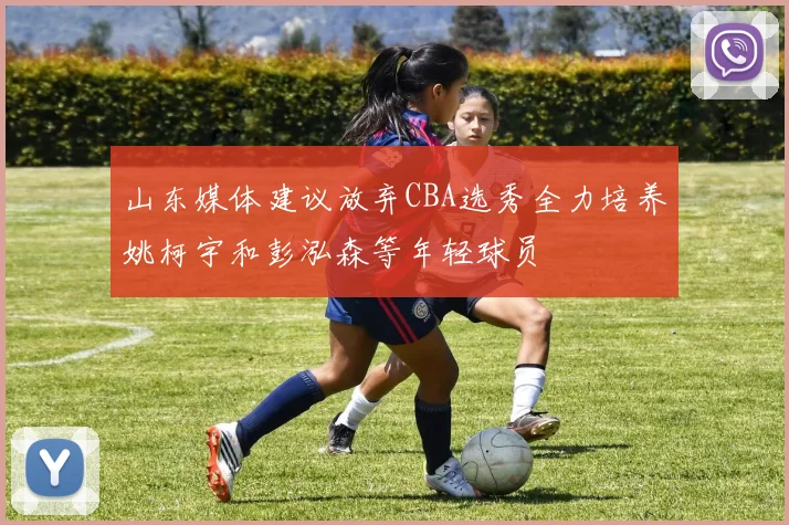 山东媒体建议放弃CBA选秀全力培养姚柯宇和彭泓森等年轻球员
