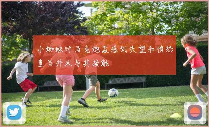 小蜘蛛对马竞炮轰感到失望和愤怒皇马并未与其接触