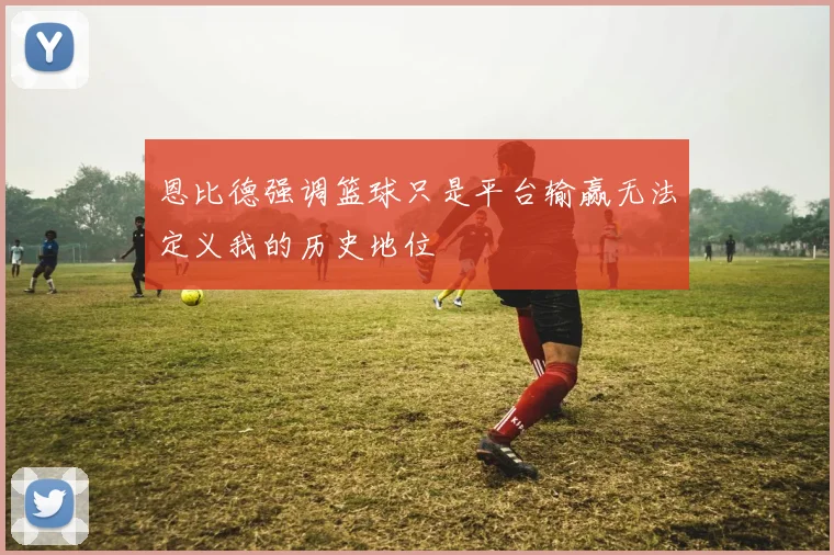 恩比德强调篮球只是平台输赢无法定义我的历史地位