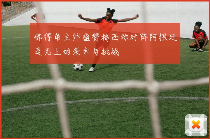 佛得角主帅盛赞梅西称对阵阿根廷是无上的荣幸与挑战